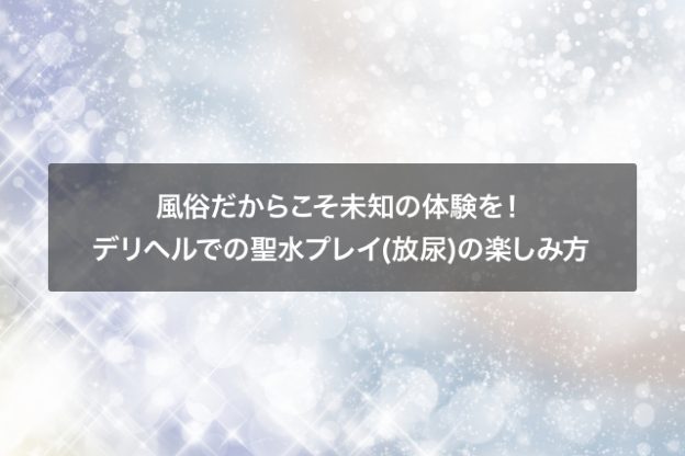 風俗だからこそ未知の体験を！デリヘルでの聖水プレイ放尿の楽しみ方